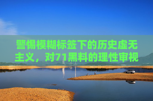 警惕模糊标签下的历史虚无主义，对71黑料的理性审视，警惕模糊标签下的历史虚无主义，对71黑料的理性审视