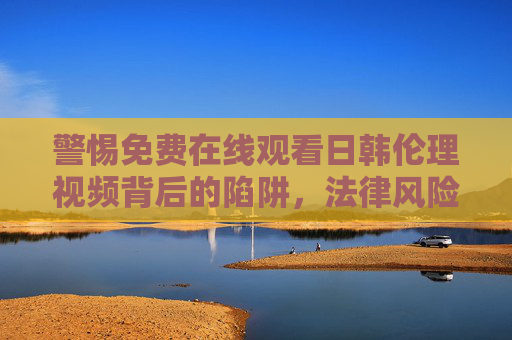 警惕免费在线观看日韩伦理视频背后的陷阱,法律风险与网络安全警示 警惕免费在线观看日韩伦理视频背后的陷阱,法律风险与网络安全警示