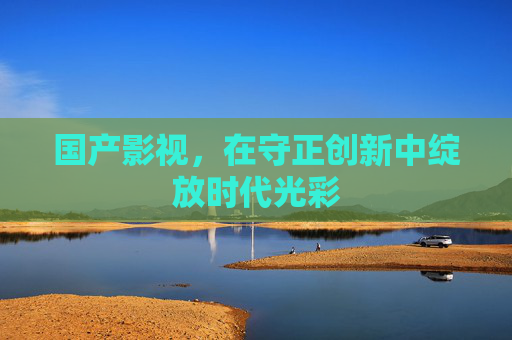 国产影视,在守正创新中绽放时代光彩 国产影视,在守正创新中绽放时代光彩