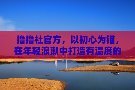 撸撸杜官方,以初心为锚,在年轻浪潮中打造有温度的兴趣社群,撸撸杜官方,以初心为锚,在年轻浪潮中打造有温度的兴趣社群 撸撸杜官方,以初心为锚,在年轻浪潮中打造有温度的兴趣社群,撸撸杜官方,以初心为锚,在年轻浪潮中打造有温度的兴趣社群