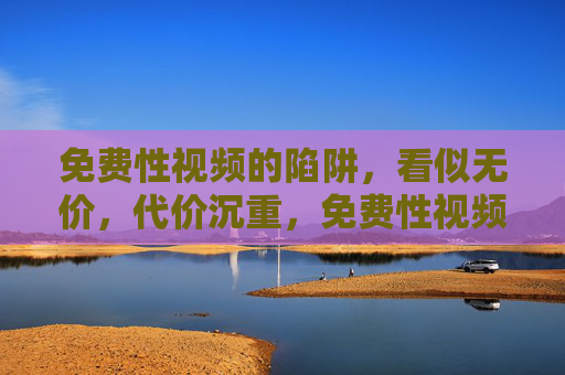 免费性视频的陷阱,看似无价,代价沉重,免费性视频,无价陷阱,代价沉重 免费性视频的陷阱,看似无价,代价沉重,免费性视频,无价陷阱,代价沉重