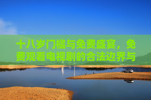 十八岁门槛与免费盛宴,免费观看电视剧的合法边界与用户须知,十八岁门槛与免费看剧,合法边界与用户须知 十八岁门槛与免费盛宴,免费观看电视剧的合法边界与用户须知,十八岁门槛与免费看剧,合法边界与用户须知