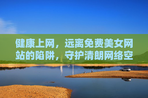 健康上网,远离免费美女网站的陷阱,守护清朗网络空间,拥抱真实生活之美,健康上网拒陷阱 守护清朗拥真实 健康上网,远离免费美女网站的陷阱,守护清朗网络空间,拥抱真实生活之美,健康上网拒陷阱 守护清朗拥真实