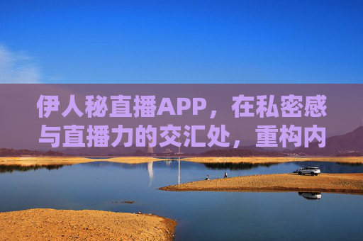 伊人秘直播APP,在私密感与直播力的交汇处,重构内容连接新生态,私密与直播力交汇,伊人秘重构内容连接新生态 伊人秘直播APP,在私密感与直播力的交汇处,重构内容连接新生态,私密与直播力交汇,伊人秘重构内容连接新生态