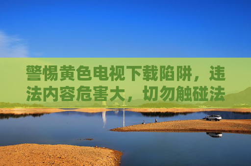 警惕黄色电视下载陷阱,违法内容危害大,切勿触碰法律红线,警惕黄色电视下载陷阱,违法内容危害大,法律红线莫触碰 警惕黄色电视下载陷阱,违法内容危害大,切勿触碰法律红线,警惕黄色电视下载陷阱,违法内容危害大,法律红线莫触碰