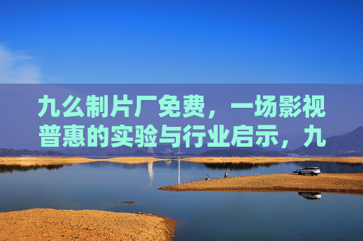 九么制片厂免费,一场影视普惠的实验与行业启示,九么制片厂免费,影视普惠的实验与行业启示 九么制片厂免费,一场影视普惠的实验与行业启示,九么制片厂免费,影视普惠的实验与行业启示