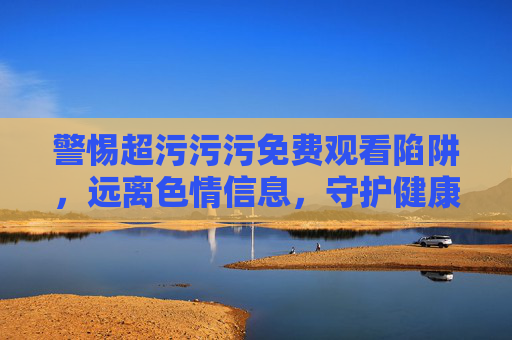 警惕超污污污免费观看陷阱,远离色情信息,守护健康生活,警惕超污免费观看陷阱,守护健康生活 警惕超污污污免费观看陷阱,远离色情信息,守护健康生活,警惕超污免费观看陷阱,守护健康生活
