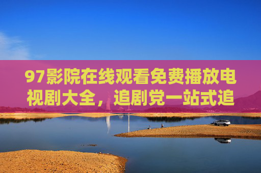 97影院在线观看免费播放电视剧大全,追剧党一站式追剧无忧指南,97影院免费电视剧大全,追剧党一站式无忧追剧指南 97影院在线观看免费播放电视剧大全,追剧党一站式追剧无忧指南,97影院免费电视剧大全,追剧党一站式无忧追剧指南