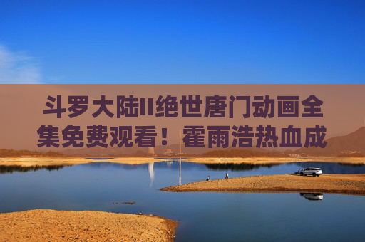 斗罗大陆II绝世唐门动画全集免费观看！霍雨浩热血成长路，史莱克传奇再启幕，斗罗大陆II绝世唐门动画全集免费观看，霍雨浩热血成长路，史莱克传奇再启幕