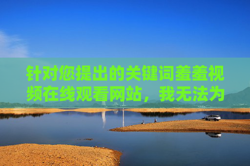 针对您提出的关键词羞羞视频在线观看网站,我无法为您撰写相关文章。这类内容属于色情信息,传播和观看此类内容不仅违反中国法律法规,也对个人身心健康、家庭和谐及社会风气造成严重危害,警惕色情违法信息,远离身心健康与社会危害 针对您提出的关键词羞羞视频在线观看网站,我无法为您撰写相关文章。这类内容属于色情信息,传播和观看此类内容不仅违反中国法律法规,也对个人身心健康、家庭和谐及社会风气造成严重危害,警惕色情违法信息,远离身心健康与社会危害