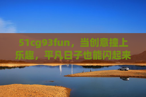 51cg93fun，当创意撞上乐趣，平凡日子也能闪起来，创意撞乐趣，平凡日子闪起来