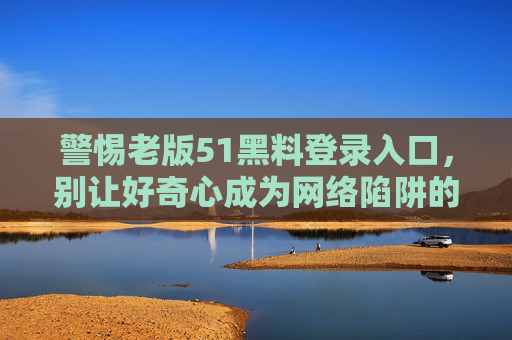 警惕老版51黑料登录入口,别让好奇心成为网络陷阱的钥匙,警惕老版51黑料入口,好奇心别成网络陷阱钥匙 警惕老版51黑料登录入口,别让好奇心成为网络陷阱的钥匙,警惕老版51黑料入口,好奇心别成网络陷阱钥匙