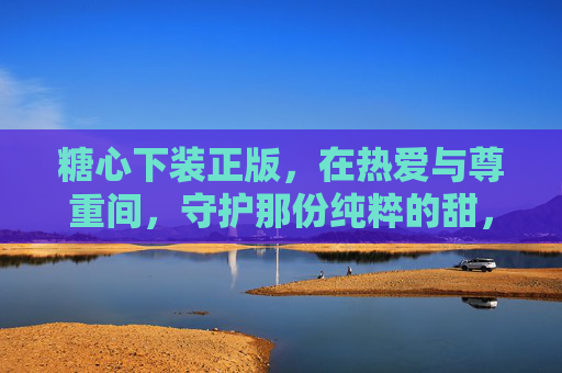 糖心下装正版,在热爱与尊重间,守护那份纯粹的甜,糖心下装正版,热爱尊重间,守护纯粹甜 糖心下装正版,在热爱与尊重间,守护那份纯粹的甜,糖心下装正版,热爱尊重间,守护纯粹甜