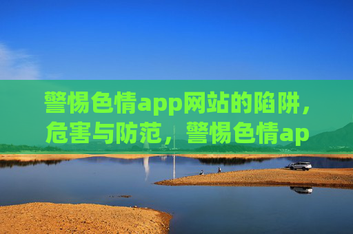 警惕色情app网站的陷阱,危害与防范,警惕色情app网站陷阱,危害与防范 警惕色情app网站的陷阱,危害与防范,警惕色情app网站陷阱,危害与防范