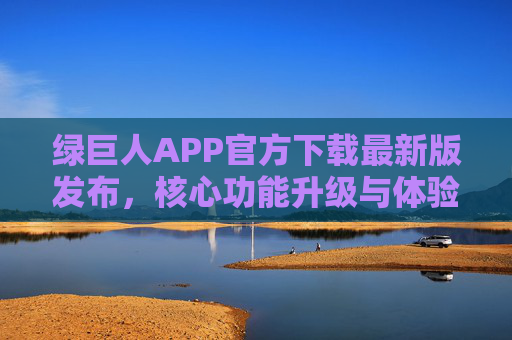 绿巨人APP官方下载最新版发布,核心功能升级与体验优化全解析,绿巨人APP最新版发布,核心功能升级与体验优化全解析 绿巨人APP官方下载最新版发布,核心功能升级与体验优化全解析,绿巨人APP最新版发布,核心功能升级与体验优化全解析