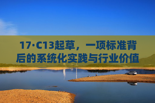 17·C13起草,一项标准背后的系统化实践与行业价值,17·C13起草,标准背后的系统化实践与行业价值 17·C13起草,一项标准背后的系统化实践与行业价值,17·C13起草,标准背后的系统化实践与行业价值