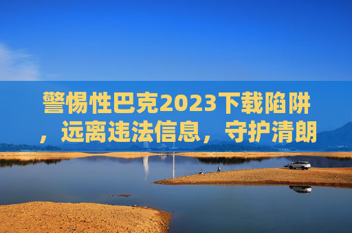 警惕性巴克2023下载陷阱,远离违法信息,守护清朗网络空间,警惕性巴克2023下载陷阱,远离违法信息守护清朗网络 警惕性巴克2023下载陷阱,远离违法信息,守护清朗网络空间,警惕性巴克2023下载陷阱,远离违法信息守护清朗网络