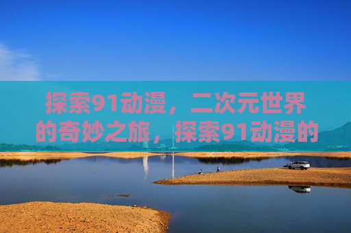 探索91动漫,二次元世界的奇妙之旅,探索91动漫的二次元奇妙之旅 探索91动漫,二次元世界的奇妙之旅,探索91动漫的二次元奇妙之旅