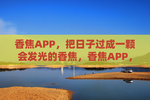 香焦APP,把日子过成一颗会发光的香焦,香焦APP,日子成会发光的香焦 香焦APP,把日子过成一颗会发光的香焦,香焦APP,日子成会发光的香焦
