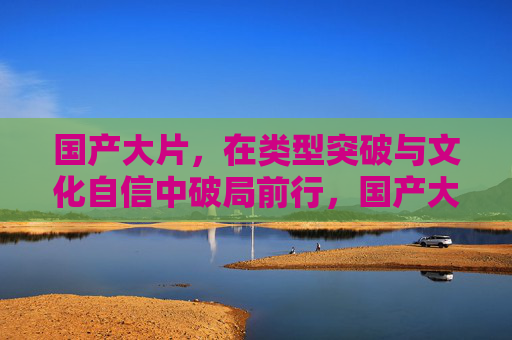 国产大片,在类型突破与文化自信中破局前行,国产大片的破局前行,类型突破与文化自信 国产大片,在类型突破与文化自信中破局前行,国产大片的破局前行,类型突破与文化自信