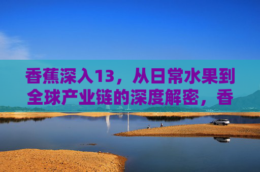 香蕉深入13,从日常水果到全球产业链的深度解密,香蕉,从日常水果到全球产业链的深度解密 香蕉深入13,从日常水果到全球产业链的深度解密,香蕉,从日常水果到全球产业链的深度解密