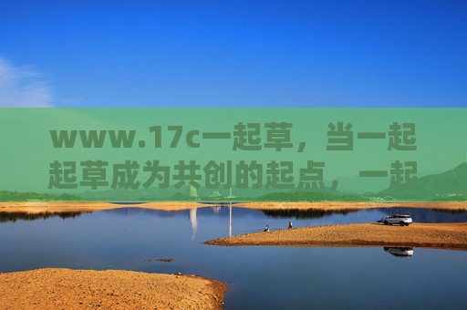 www.17c一起草，当一起起草成为共创的起点，一起草，共创的起点
