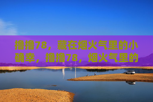 撸撸78,藏在烟火气里的小确幸,撸撸78,烟火气里的小确幸 撸撸78,藏在烟火气里的小确幸,撸撸78,烟火气里的小确幸