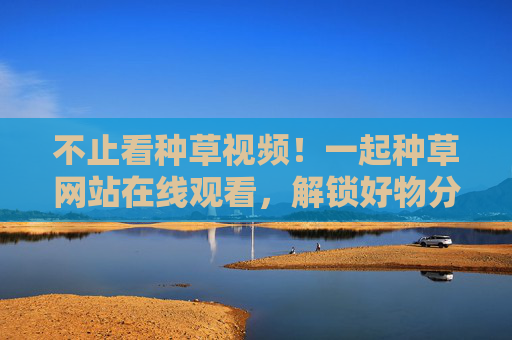 不止看种草视频!一起种草网站在线观看,解锁好物分享新姿势,种草网站在线观看,解锁好物分享新姿势 不止看种草视频!一起种草网站在线观看,解锁好物分享新姿势,种草网站在线观看,解锁好物分享新姿势
