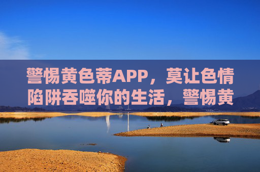 警惕黄色蒂APP，莫让色情陷阱吞噬你的生活，警惕黄色蒂APP，莫让色情陷阱吞噬生活