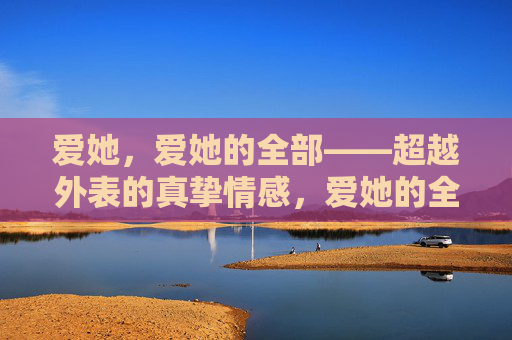 爱她,爱她的全部——超越外表的真挚情感,爱她的全部,超越外表的真挚 爱她,爱她的全部——超越外表的真挚情感,爱她的全部,超越外表的真挚