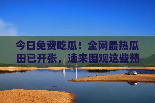 今日免费吃瓜!全网最热瓜田已开张,速来围观这些熟透的瓜!今日免费吃瓜!全网最热瓜田开张 今日免费吃瓜!全网最热瓜田已开张,速来围观这些熟透的瓜!今日免费吃瓜!全网最热瓜田开张