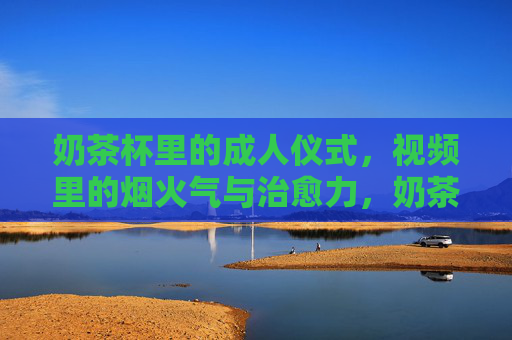 奶茶杯里的成人仪式,视频里的烟火气与治愈力,奶茶杯里的成人仪式,烟火气与治愈同框 奶茶杯里的成人仪式,视频里的烟火气与治愈力,奶茶杯里的成人仪式,烟火气与治愈同框