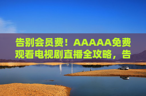 告别会员费!AAAAA免费观看电视剧直播全攻略,告别会员费!免费观看电视剧直播全攻略 告别会员费!AAAAA免费观看电视剧直播全攻略,告别会员费!免费观看电视剧直播全攻略