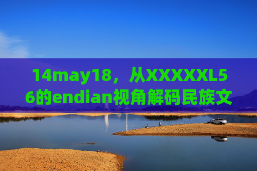 14may18,从XXXXXL56的endian视角解码民族文化的数字基因,XXXXXL56的endian视角,解码民族文化的数字基因 14may18,从XXXXXL56的endian视角解码民族文化的数字基因,XXXXXL56的endian视角,解码民族文化的数字基因