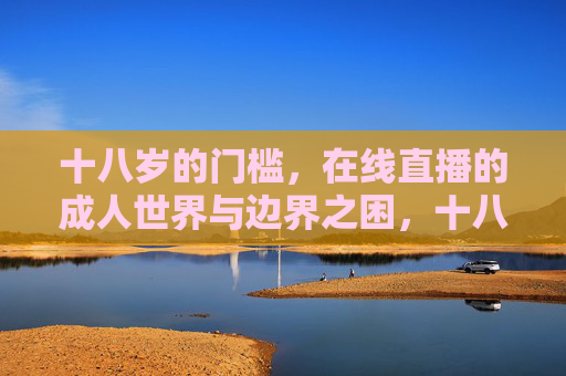 十八岁的门槛,在线直播的成人世界与边界之困,十八岁的门槛,在线直播成人世界的边界之困 十八岁的门槛,在线直播的成人世界与边界之困,十八岁的门槛,在线直播成人世界的边界之困