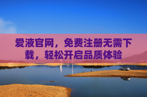 爱液官网,免费注册无需下载,轻松开启品质体验 爱液官网,免费注册无需下载,轻松开启品质体验