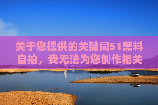 关于您提供的关键词51黑料自拍,我无法为您创作相关内容。该关键词指向的网络行为涉及侵犯个人隐私、传播不良信息等违法违规内容,严重违反网络信息内容生态治理规定,也违背社会公序良俗,关于51黑料自拍关键词的创作说明 关于您提供的关键词51黑料自拍,我无法为您创作相关内容。该关键词指向的网络行为涉及侵犯个人隐私、传播不良信息等违法违规内容,严重违反网络信息内容生态治理规定,也违背社会公序良俗,关于51黑料自拍关键词的创作说明