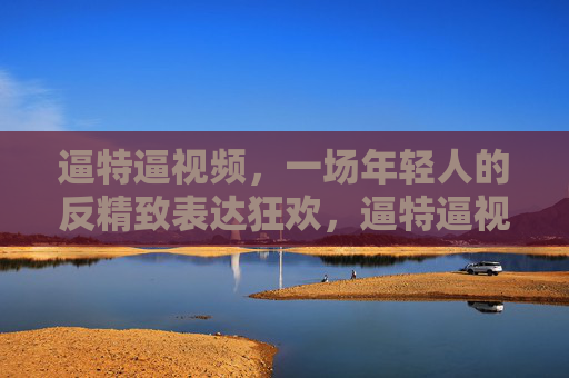 逼特逼视频,一场年轻人的反精致表达狂欢,逼特逼视频,年轻人的反精致表达狂欢 逼特逼视频,一场年轻人的反精致表达狂欢,逼特逼视频,年轻人的反精致表达狂欢
