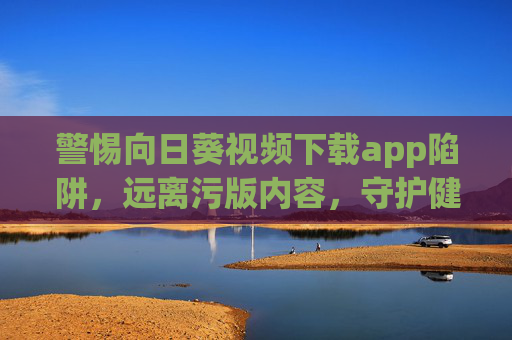 警惕向日葵视频下载app陷阱,远离污版内容,守护健康网络生活,警惕向日葵视频下载app陷阱,远离污版内容,守护健康网络生活 警惕向日葵视频下载app陷阱,远离污版内容,守护健康网络生活,警惕向日葵视频下载app陷阱,远离污版内容,守护健康网络生活