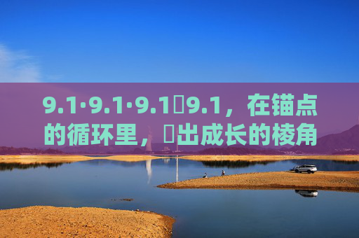 9.1·9.1·9.1煉9.1,在锚点的循环里,煉出成长的棱角,煉于循环,棱角自成 9.1·9.1·9.1煉9.1,在锚点的循环里,煉出成长的棱角,煉于循环,棱角自成
