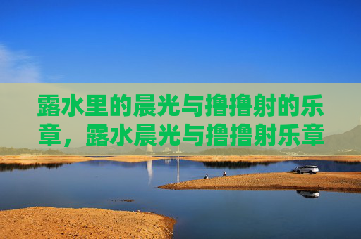 露水里的晨光与撸撸射的乐章,露水晨光与撸撸射乐章 露水里的晨光与撸撸射的乐章,露水晨光与撸撸射乐章