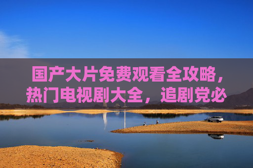 国产大片免费观看全攻略,热门电视剧大全,追剧党必备!追剧党必备,国产影视免费观看全攻略 国产大片免费观看全攻略,热门电视剧大全,追剧党必备!追剧党必备,国产影视免费观看全攻略