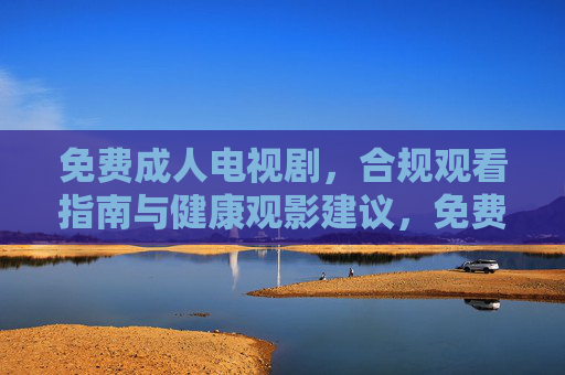 免费成人电视剧,合规观看指南与健康观影建议,免费成人电视剧,合规观看指南与健康观影建议 免费成人电视剧,合规观看指南与健康观影建议,免费成人电视剧,合规观看指南与健康观影建议