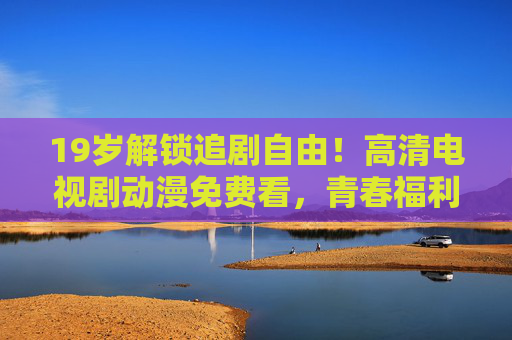 19岁解锁追剧自由!高清电视剧动漫免费看,青春福利来了!19岁青春福利,解锁高清追剧自由,电视剧动漫免费看! 19岁解锁追剧自由!高清电视剧动漫免费看,青春福利来了!19岁青春福利,解锁高清追剧自由,电视剧动漫免费看!