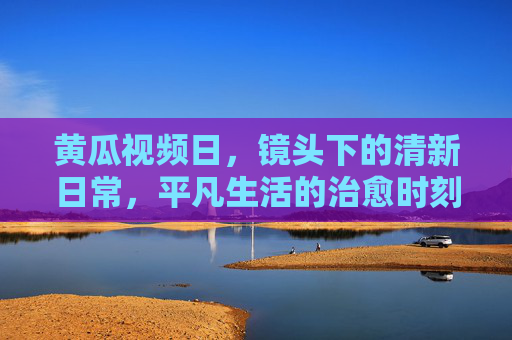 黄瓜视频日,镜头下的清新日常,平凡生活的治愈时刻,黄瓜视频日,镜头下的治愈日常 黄瓜视频日,镜头下的清新日常,平凡生活的治愈时刻,黄瓜视频日,镜头下的治愈日常
