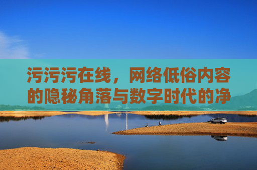 污污污在线，网络低俗内容的隐秘角落与数字时代的净化之路，的隐秘角落与数字净化之路