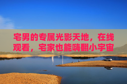 宅男的专属光影天地,在线观看,宅家也能嗨翻小宇宙,宅男专属光影在线,宅家嗨翻小宇宙 宅男的专属光影天地,在线观看,宅家也能嗨翻小宇宙,宅男专属光影在线,宅家嗨翻小宇宙
