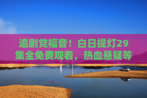 追剧党福音!白日提灯29集全免费观看,热血悬疑等你来!白日提灯29集全免费!热血悬疑追剧党速来 追剧党福音!白日提灯29集全免费观看,热血悬疑等你来!白日提灯29集全免费!热血悬疑追剧党速来