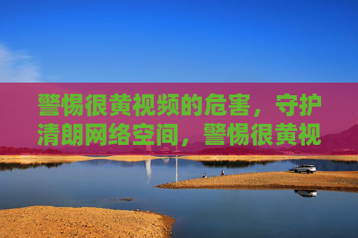 警惕很黄视频的危害,守护清朗网络空间,警惕很黄视频危害 守护清朗网络空间 警惕很黄视频的危害,守护清朗网络空间,警惕很黄视频危害 守护清朗网络空间