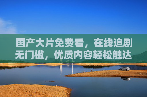 国产大片免费看,在线追剧无门槛,优质内容轻松触达,免费看国产优质大片,在线追剧无门槛 国产大片免费看,在线追剧无门槛,优质内容轻松触达,免费看国产优质大片,在线追剧无门槛